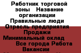 Работник торговой зоны › Название организации ­ Правильные люди › Отрасль предприятия ­ Продажи › Минимальный оклад ­ 30 000 - Все города Работа » Вакансии   . Московская обл.,Химки г.